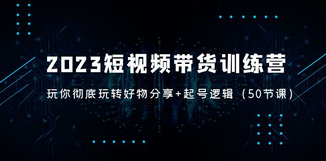 2023短视频带货训练营：带你彻底玩转好物分享+起号逻辑（50节课）-缘梦网创