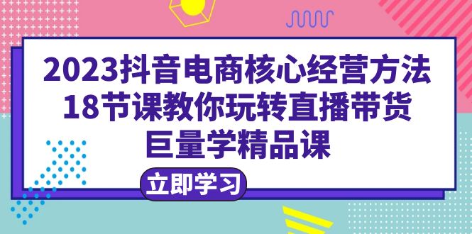 2023抖音电商核心经营方法：18节课教你玩转直播带货，巨量学精品课-缘梦网创