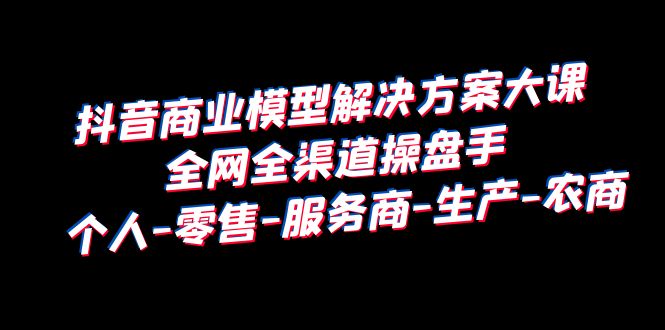 抖音商业 模型解决方案大课 全网全渠道操盘手 个人-零售-服务商-生产-农商-缘梦网创