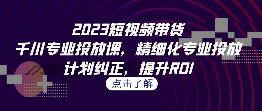 2023短视频带货-千川专业投放课，精细化专业投放，计划纠正，提升ROI-缘梦网创