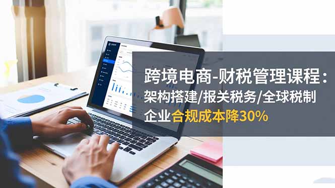 跨境电商-财税管理课程：架构搭建/报关税务/全球税制，企业合规成本降30%-缘梦网创