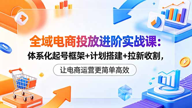 全域电商投放进阶实战课：体系化起号框架+计划搭建+拉新收割，让电商运营更简单高效-缘梦网创